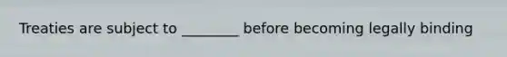 Treaties are subject to ________ before becoming legally binding