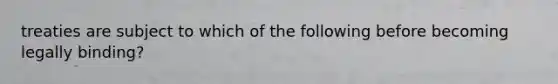 treaties are subject to which of the following before becoming legally binding?