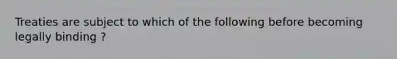 Treaties are subject to which of the following before becoming legally binding ?