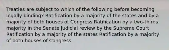 Treaties are subject to which of the following before becoming legally binding? Ratification by a majority of the states and by a majority of both houses of Congress Ratification by a two-thirds majority in the Senate Judicial review by the Supreme Court Ratification by a majority of the states Ratification by a majority of both houses of Congress