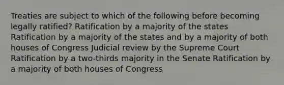 Treaties are subject to which of the following before becoming legally ratified? Ratification by a majority of the states Ratification by a majority of the states and by a majority of both houses of Congress Judicial review by the Supreme Court Ratification by a two-thirds majority in the Senate Ratification by a majority of both houses of Congress