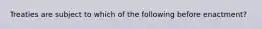 Treaties are subject to which of the following before enactment?