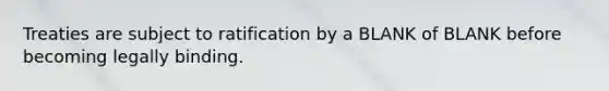 Treaties are subject to ratification by a BLANK of BLANK before becoming legally binding.