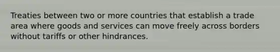 Treaties between two or more countries that establish a trade area where goods and services can move freely across borders without tariffs or other hindrances.