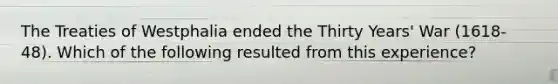 The Treaties of Westphalia ended the Thirty Years' War (1618-48). Which of the following resulted from this experience?