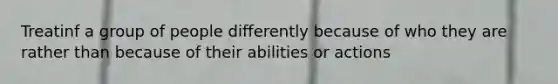 Treatinf a group of people differently because of who they are rather than because of their abilities or actions