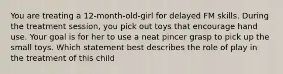 You are treating a 12-month-old-girl for delayed FM skills. During the treatment session, you pick out toys that encourage hand use. Your goal is for her to use a neat pincer grasp to pick up the small toys. Which statement best describes the role of play in the treatment of this child