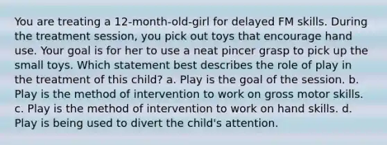 You are treating a 12-month-old-girl for delayed FM skills. During the treatment session, you pick out toys that encourage hand use. Your goal is for her to use a neat pincer grasp to pick up the small toys. Which statement best describes the role of play in the treatment of this child? a. Play is the goal of the session. b. Play is the method of intervention to work on gross motor skills. c. Play is the method of intervention to work on hand skills. d. Play is being used to divert the child's attention.