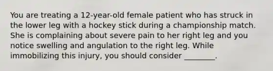 You are treating a 12-year-old female patient who has struck in the lower leg with a hockey stick during a championship match. She is complaining about severe pain to her right leg and you notice swelling and angulation to the right leg. While immobilizing this injury, you should consider ________.