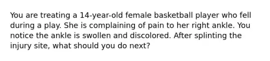 You are treating a 14-year-old female basketball player who fell during a play. She is complaining of pain to her right ankle. You notice the ankle is swollen and discolored. After splinting the injury site, what should you do next?