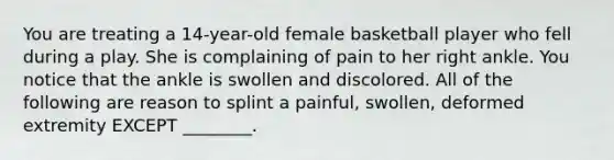 You are treating a 14-year-old female basketball player who fell during a play. She is complaining of pain to her right ankle. You notice that the ankle is swollen and discolored. All of the following are reason to splint a painful, swollen, deformed extremity EXCEPT ________.