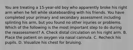 You are treating a​ 15-year-old boy who apparently broke his right arm when he fell while skateboarding with his friends. You have completed your primary and secondary assessment including splinting his​ arm, but you found no other injuries or problems. Which of the following is the most important step to do during the​ reassessment? A. Check distal circulation on his right arm. B. Place the patient on oxygen via nasal cannula. C. Recheck his pupils. D. Visualize his chest for bruising.