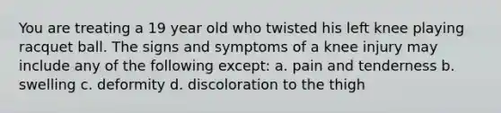 You are treating a 19 year old who twisted his left knee playing racquet ball. The signs and symptoms of a knee injury may include any of the following except: a. pain and tenderness b. swelling c. deformity d. discoloration to the thigh