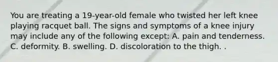 You are treating a 19-year-old female who twisted her left knee playing racquet ball. The signs and symptoms of a knee injury may include any of the following except: A. pain and tenderness. C. deformity. B. swelling. D. discoloration to the thigh. .