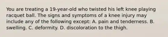 You are treating a 19-year-old who twisted his left knee playing racquet ball. The signs and symptoms of a knee injury may include any of the following except: A. pain and tenderness. B. swelling. C. deformity. D. discoloration to the thigh.