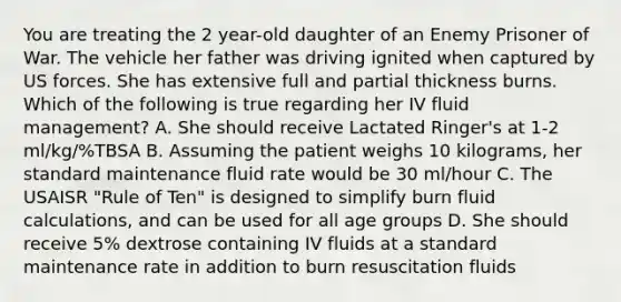 You are treating the 2 year-old daughter of an Enemy Prisoner of War. The vehicle her father was driving ignited when captured by US forces. She has extensive full and partial thickness burns. Which of the following is true regarding her IV fluid management? A. She should receive Lactated Ringer's at 1-2 ml/kg/%TBSA B. Assuming the patient weighs 10 kilograms, her standard maintenance fluid rate would be 30 ml/hour C. The USAISR "Rule of Ten" is designed to simplify burn fluid calculations, and can be used for all age groups D. She should receive 5% dextrose containing IV fluids at a standard maintenance rate in addition to burn resuscitation fluids