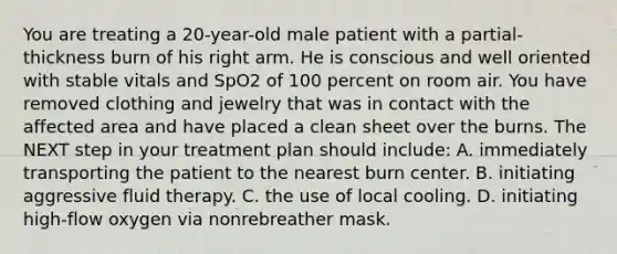 You are treating a​ 20-year-old male patient with a​ partial-thickness burn of his right arm. He is conscious and well oriented with stable vitals and SpO2 of 100 percent on room air. You have removed clothing and jewelry that was in contact with the affected area and have placed a clean sheet over the burns. The NEXT step in your treatment plan should​ include: A. immediately transporting the patient to the nearest burn center. B. initiating aggressive fluid therapy. C. the use of local cooling. D. initiating​ high-flow oxygen via nonrebreather mask.