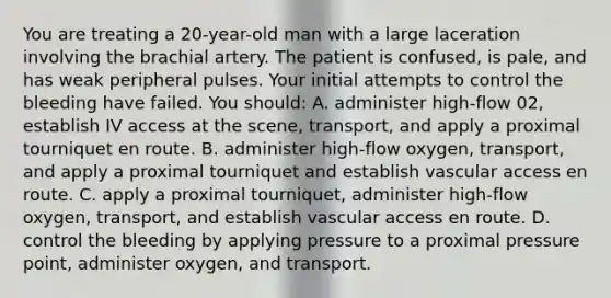 You are treating a 20-year-old man with a large laceration involving the brachial artery. The patient is confused, is pale, and has weak peripheral pulses. Your initial attempts to control the bleeding have failed. You should: A. administer high-flow 02, establish IV access at the scene, transport, and apply a proximal tourniquet en route. B. administer high-flow oxygen, transport, and apply a proximal tourniquet and establish vascular access en route. C. apply a proximal tourniquet, administer high-flow oxygen, transport, and establish vascular access en route. D. control the bleeding by applying pressure to a proximal pressure point, administer oxygen, and transport.