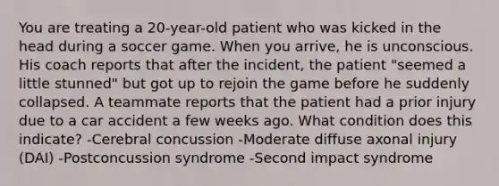 You are treating a 20-year-old patient who was kicked in the head during a soccer game. When you arrive, he is unconscious. His coach reports that after the incident, the patient "seemed a little stunned" but got up to rejoin the game before he suddenly collapsed. A teammate reports that the patient had a prior injury due to a car accident a few weeks ago. What condition does this indicate? -Cerebral concussion -Moderate diffuse axonal injury (DAI) -Postconcussion syndrome -Second impact syndrome