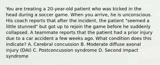 You are treating a 20-year-old patient who was kicked in the head during a soccer game. When you arrive, he is unconscious. His coach reports that after the incident, the patient "seemed a little stunned" but got up to rejoin the game before he suddenly collapsed. A teammate reports that the patient had a prior injury due to a car accident a few weeks ago. What condition does this indicate? A. Cerebral concussion B. Moderate diffuse axonal injury (DAI) C. Postconcussion syndrome D. Second impact syndrome