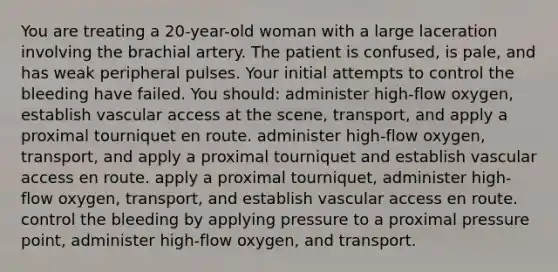 You are treating a 20-year-old woman with a large laceration involving the brachial artery. The patient is confused, is pale, and has weak peripheral pulses. Your initial attempts to control the bleeding have failed. You should: administer high-flow oxygen, establish vascular access at the scene, transport, and apply a proximal tourniquet en route. administer high-flow oxygen, transport, and apply a proximal tourniquet and establish vascular access en route. apply a proximal tourniquet, administer high-flow oxygen, transport, and establish vascular access en route. control the bleeding by applying pressure to a proximal pressure point, administer high-flow oxygen, and transport.