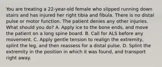 You are treating a​ 22-year-old female who slipped running down stairs and has injured her right tibia and fibula. There is no distal pulse or motor function. The patient denies any other injuries. What should you​ do? A. Apply ice to the bone​ ends, and move the patient on a long spine board. B. Call for ALS before any movement. C. Apply gentle tension to realign the​ extremity, splint the​ leg, and then reassess for a distal pulse. D. Splint the extremity in the position in which it was​ found, and transport right away.