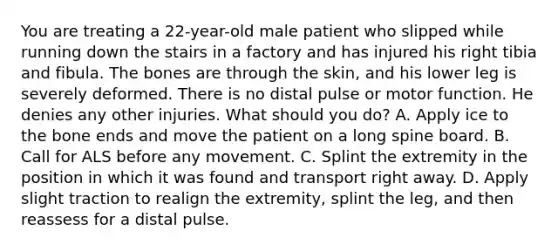 You are treating a​ 22-year-old male patient who slipped while running down the stairs in a factory and has injured his right tibia and fibula. The bones are through the​ skin, and his lower leg is severely deformed. There is no distal pulse or motor function. He denies any other injuries. What should you​ do? A. Apply ice to the bone ends and move the patient on a long spine board. B. Call for ALS before any movement. C. Splint the extremity in the position in which it was found and transport right away. D. Apply slight traction to realign the​ extremity, splint the​ leg, and then reassess for a distal pulse.