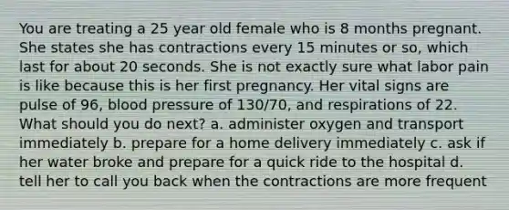 You are treating a 25 year old female who is 8 months pregnant. She states she has contractions every 15 minutes or so, which last for about 20 seconds. She is not exactly sure what labor pain is like because this is her first pregnancy. Her vital signs are pulse of 96, blood pressure of 130/70, and respirations of 22. What should you do next? a. administer oxygen and transport immediately b. prepare for a home delivery immediately c. ask if her water broke and prepare for a quick ride to the hospital d. tell her to call you back when the contractions are more frequent