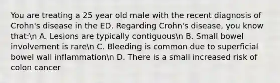 You are treating a 25 year old male with the recent diagnosis of Crohn's disease in the ED. Regarding Crohn's disease, you know that:n A. Lesions are typically contiguousn B. Small bowel involvement is raren C. Bleeding is common due to superficial bowel wall inflammationn D. There is a small increased risk of colon cancer