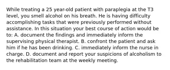 While treating a 25 year-old patient with paraplegia at the T3 level, you smell alcohol on his breath. He is having difficulty accomplishing tasks that were previously performed without assistance. In this situation your best course of action would be to: A. document the findings and immediately inform the supervising physical therapist. B. confront the patient and ask him if he has been drinking. C. immediately inform the nurse in charge. D. document and report your suspicions of alcoholism to the rehabilitation team at the weekly meeting.