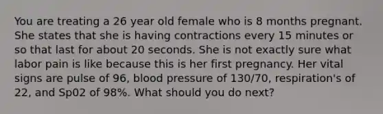 You are treating a 26 year old female who is 8 months pregnant. She states that she is having contractions every 15 minutes or so that last for about 20 seconds. She is not exactly sure what labor pain is like because this is her first pregnancy. Her vital signs are pulse of 96, blood pressure of 130/70, respiration's of 22, and Sp02 of 98%. What should you do next?