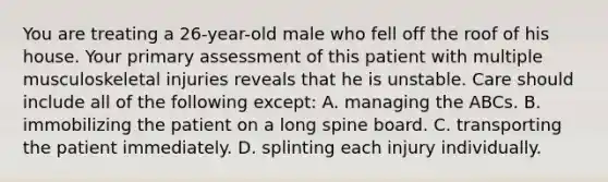 You are treating a 26-year-old male who fell off the roof of his house. Your primary assessment of this patient with multiple musculoskeletal injuries reveals that he is unstable. Care should include all of the following except: A. managing the ABCs. B. immobilizing the patient on a long spine board. C. transporting the patient immediately. D. splinting each injury individually.