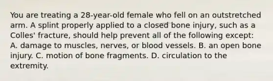 You are treating a 28-year-old female who fell on an outstretched arm. A splint properly applied to a closed bone injury, such as a Colles' fracture, should help prevent all of the following except: A. damage to muscles, nerves, or blood vessels. B. an open bone injury. C. motion of bone fragments. D. circulation to the extremity.