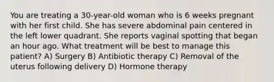 You are treating a 30-year-old woman who is 6 weeks pregnant with her first child. She has severe abdominal pain centered in the left lower quadrant. She reports vaginal spotting that began an hour ago. What treatment will be best to manage this patient? A) Surgery B) Antibiotic therapy C) Removal of the uterus following delivery D) Hormone therapy