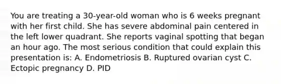 You are treating a 30-year-old woman who is 6 weeks pregnant with her first child. She has severe abdominal pain centered in the left lower quadrant. She reports vaginal spotting that began an hour ago. The most serious condition that could explain this presentation is: A. Endometriosis B. Ruptured ovarian cyst C. Ectopic pregnancy D. PID