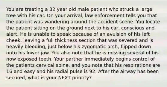 You are treating a 32 year old male patient who struck a large tree with his car. On your arrival, law enforcement tells you that the patient was wandering around the accident scene. You locate the patient sitting on the ground next to his car, conscious and alert. He is unable to speak because of an avulsion of his left cheek, leaving a full thickness section that was severed and is heavily bleeding, just below his zygomatic arch, flipped down onto his lower jaw. You also note that he is missing several of his now exposed teeth. Your partner immediately begins control of the patients cervical spine, and you note that his respirations are 16 and easy and his radial pulse is 92. After the airway has been secured, what is your NEXT priority?