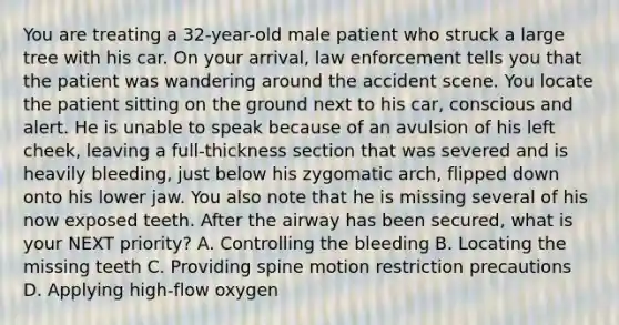 You are treating a​ 32-year-old male patient who struck a large tree with his car. On your​ arrival, law enforcement tells you that the patient was wandering around the accident scene. You locate the patient sitting on the ground next to his​ car, conscious and alert. He is unable to speak because of an avulsion of his left​ cheek, leaving a​ full-thickness section that was severed and is heavily​ bleeding, just below his zygomatic​ arch, flipped down onto his lower jaw. You also note that he is missing several of his now exposed teeth. After the airway has been​ secured, what is your NEXT​ priority? A. Controlling the bleeding B. Locating the missing teeth C. Providing spine motion restriction precautions D. Applying​ high-flow oxygen