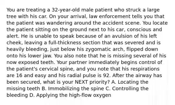 You are treating a​ 32-year-old male patient who struck a large tree with his car. On your​ arrival, law enforcement tells you that the patient was wandering around the accident scene. You locate the patient sitting on the ground next to his​ car, conscious and alert. He is unable to speak because of an avulsion of his left​ cheek, leaving a​ full-thickness section that was severed and is heavily​ bleeding, just below his zygomatic​ arch, flipped down onto his lower jaw. You also note that he is missing several of his now exposed teeth. Your partner immediately begins control of the​ patient's cervical​ spine, and you note that his respirations are 16 and easy and his radial pulse is 92. After the airway has been​ secured, what is your NEXT​ priority? A. Locating the missing teeth B. Immobilizing the spine C. Controlling the bleeding D. Applying the high-flow oxygen