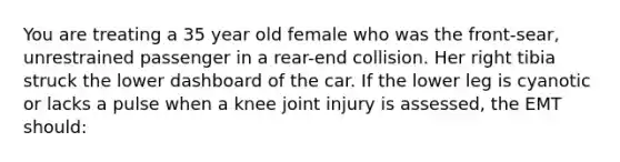 You are treating a 35 year old female who was the front-sear, unrestrained passenger in a rear-end collision. Her right tibia struck the lower dashboard of the car. If the lower leg is cyanotic or lacks a pulse when a knee joint injury is assessed, the EMT should: