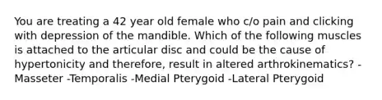 You are treating a 42 year old female who c/o pain and clicking with depression of the mandible. Which of the following muscles is attached to the articular disc and could be the cause of hypertonicity and therefore, result in altered arthrokinematics? -Masseter -Temporalis -Medial Pterygoid -Lateral Pterygoid