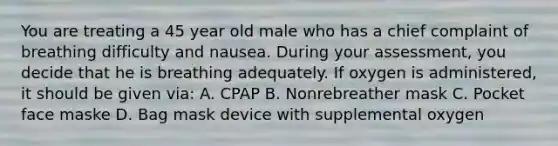 You are treating a 45 year old male who has a chief complaint of breathing difficulty and nausea. During your assessment, you decide that he is breathing adequately. If oxygen is administered, it should be given via: A. CPAP B. Nonrebreather mask C. Pocket face maske D. Bag mask device with supplemental oxygen