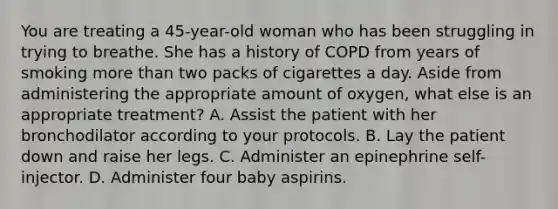 You are treating a​ 45-year-old woman who has been struggling in trying to breathe. She has a history of COPD from years of smoking more than two packs of cigarettes a day. Aside from administering the appropriate amount of​ oxygen, what else is an appropriate​ treatment? A. Assist the patient with her bronchodilator according to your protocols. B. Lay the patient down and raise her legs. C. Administer an epinephrine​ self-injector. D. Administer four baby aspirins.