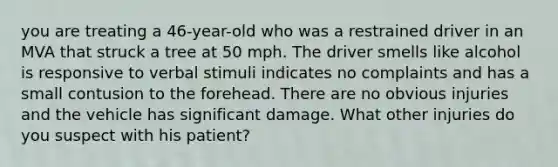 you are treating a 46-year-old who was a restrained driver in an MVA that struck a tree at 50 mph. The driver smells like alcohol is responsive to verbal stimuli indicates no complaints and has a small contusion to the forehead. There are no obvious injuries and the vehicle has significant damage. What other injuries do you suspect with his patient?