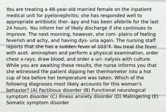 You are treating a 48-year-old married female on the inpatient medical unit for pyelonephritis; she has responded well to appropriate antibiotic ther- apy and has been afebrile for the last 24 hours. You inform her of likely discharge if she continues to improve. The next morning, however, she com- plains of feeling feverish and achy, and having dys- uria again. The nursing staff reports that she has a sudden fever of 103°F. You treat the fever with acet- aminophen and perform a physical examination, order chest x-rays, draw blood, and order a uri- nalysis with culture. While you are awaiting these results, the nurse informs you that she witnessed the patient dipping her thermometer into a hot cup of tea before her temperature was taken. Which of the following diagnoses most likely accounts for this woman's behavior? (A) Factitious disorder (B) Functional neurological symptom disorder (C) Illness anxiety disorder (D) Malingering (E) Somatic symptom disorder