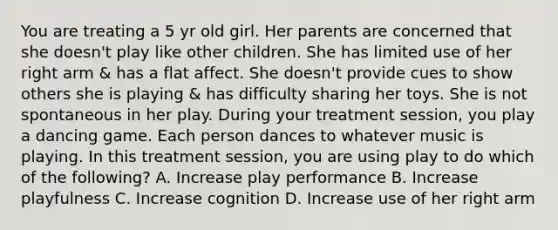 You are treating a 5 yr old girl. Her parents are concerned that she doesn't play like other children. She has limited use of her right arm & has a flat affect. She doesn't provide cues to show others she is playing & has difficulty sharing her toys. She is not spontaneous in her play. During your treatment session, you play a dancing game. Each person dances to whatever music is playing. In this treatment session, you are using play to do which of the following? A. Increase play performance B. Increase playfulness C. Increase cognition D. Increase use of her right arm