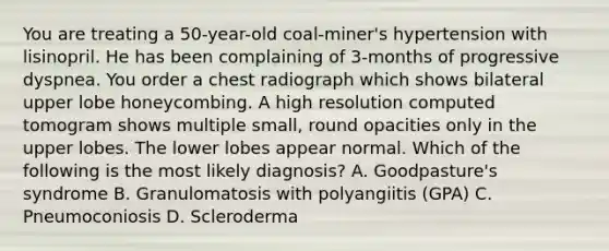 You are treating a 50-year-old coal-miner's hypertension with lisinopril. He has been complaining of 3-months of progressive dyspnea. You order a chest radiograph which shows bilateral upper lobe honeycombing. A high resolution computed tomogram shows multiple small, round opacities only in the upper lobes. The lower lobes appear normal. Which of the following is the most likely diagnosis? A. Goodpasture's syndrome B. Granulomatosis with polyangiitis (GPA) C. Pneumoconiosis D. Scleroderma