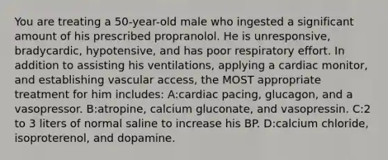 You are treating a 50-year-old male who ingested a significant amount of his prescribed propranolol. He is unresponsive, bradycardic, hypotensive, and has poor respiratory effort. In addition to assisting his ventilations, applying a cardiac monitor, and establishing vascular access, the MOST appropriate treatment for him includes: A:cardiac pacing, glucagon, and a vasopressor. B:atropine, calcium gluconate, and vasopressin. C:2 to 3 liters of normal saline to increase his BP. D:calcium chloride, isoproterenol, and dopamine.