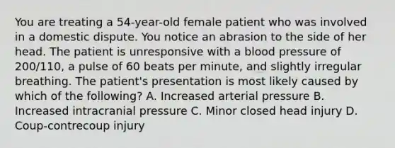 You are treating a​ 54-year-old female patient who was involved in a domestic dispute. You notice an abrasion to the side of her head. The patient is unresponsive with a blood pressure of​ 200/110, a pulse of 60 beats per​ minute, and slightly irregular breathing. The​ patient's presentation is most likely caused by which of the​ following? A. Increased arterial pressure B. Increased intracranial pressure C. Minor closed head injury D. ​Coup-contrecoup injury