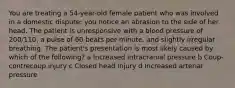 You are treating a 54-year-old female patient who was involved in a domestic dispute; you notice an abrasion to the side of her head. The patient is unresponsive with a blood pressure of 200/110, a pulse of 60 beats per minute, and slightly irregular breathing. The patient's presentation is most likely caused by which of the following? a Increased intracranial pressure b Coup-contrecoup injury c Closed head injury d Increased arterial pressure