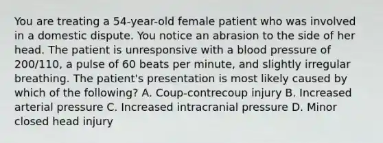 You are treating a​ 54-year-old female patient who was involved in a domestic dispute. You notice an abrasion to the side of her head. The patient is unresponsive with a blood pressure of​ 200/110, a pulse of 60 beats per​ minute, and slightly irregular breathing. The​ patient's presentation is most likely caused by which of the​ following? A. ​Coup-contrecoup injury B. Increased arterial pressure C. Increased intracranial pressure D. Minor closed head injury